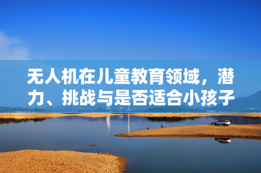 无人机在儿童教育领域，潜力、挑战与是否适合小孩子使用探讨