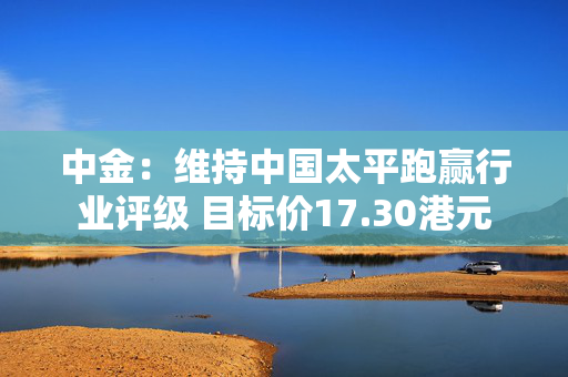 中金：维持中国太平跑赢行业评级 目标价17.30港元