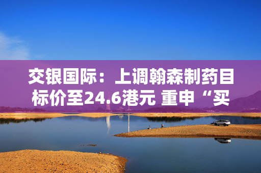 交银国际：上调翰森制药目标价至24.6港元 重申“买入”