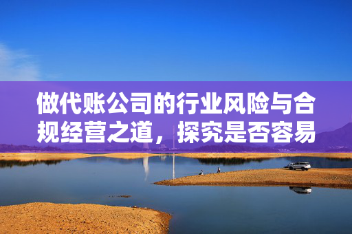 做代账公司的行业风险与合规经营之道，探究是否容易涉及法律风险