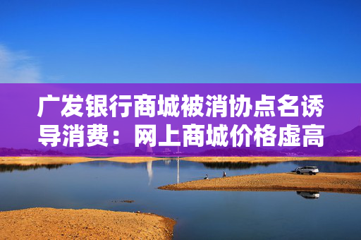 广发银行商城被消协点名诱导消费：网上商城价格虚高诱导消费
