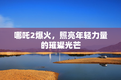 哪吒2爆火，照亮年轻力量的璀璨光芒