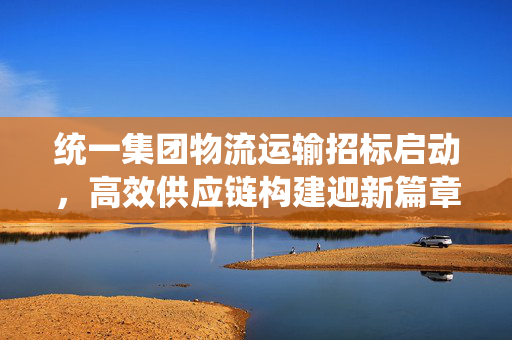 统一集团物流运输招标启动，高效供应链构建迎新篇章