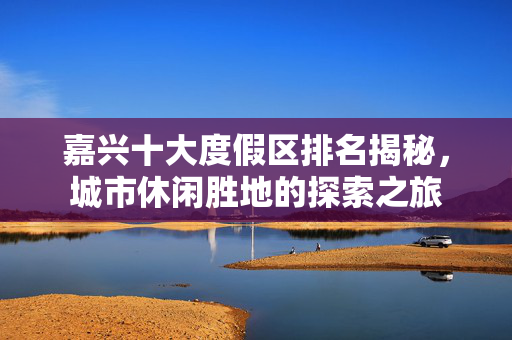 嘉兴十大度假区排名揭秘，城市休闲胜地的探索之旅