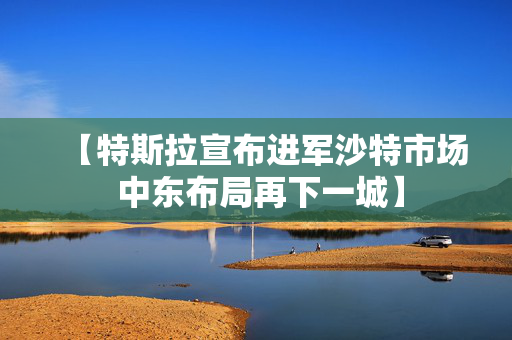 【特斯拉宣布进军沙特市场 中东布局再下一城】