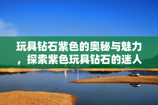 玩具钻石紫色的奥秘与魅力，探索紫色玩具钻石的迷人之处