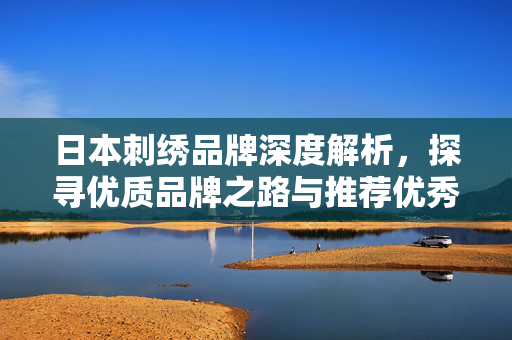 日本刺绣品牌深度解析，探寻优质品牌之路与推荐优秀刺绣品牌