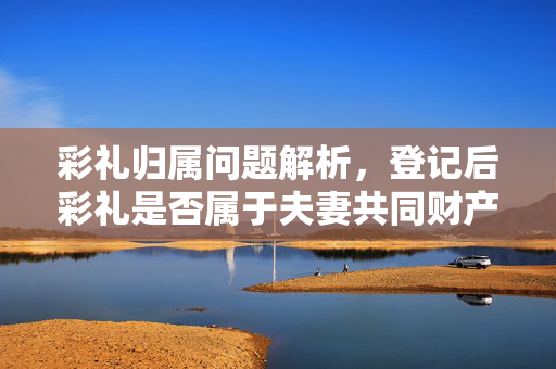 彩礼归属问题解析，登记后彩礼是否属于夫妻共同财产？