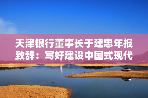 天津银行董事长于建忠年报致辞：写好建设中国式现代化天津银行“章节”