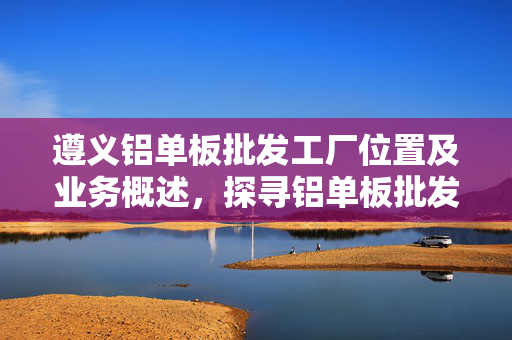 遵义铝单板批发工厂位置及业务概述，探寻铝单板批发工厂所在地