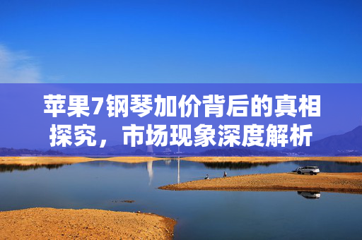 苹果7钢琴加价背后的真相探究，市场现象深度解析
