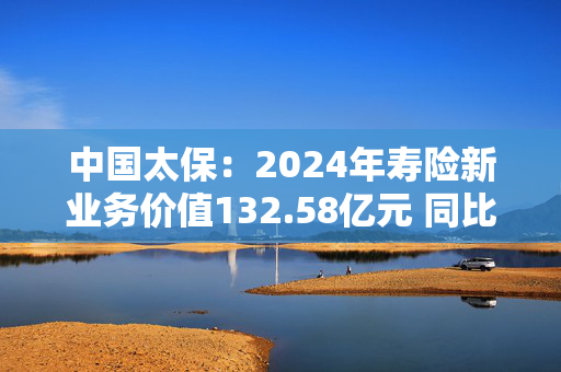 中国太保：2024年寿险新业务价值132.58亿元 同比增长20.9%