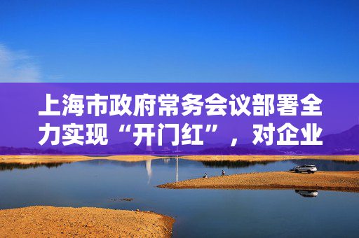 上海市政府常务会议部署全力实现“开门红”，对企业反映的问题即知即办