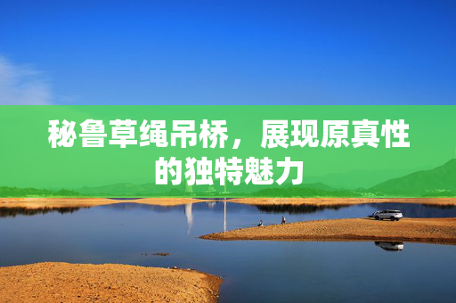 秘鲁草绳吊桥，展现原真性的独特魅力