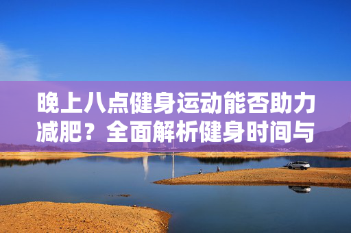 晚上八点健身运动能否助力减肥？全面解析健身时间与减肥效果关系。