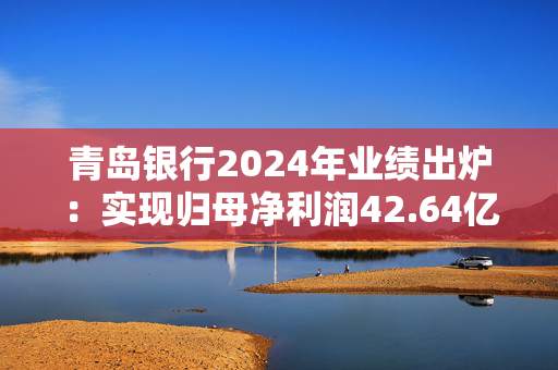 青岛银行2024年业绩出炉：实现归母净利润42.64亿元 同比增长20.16%
