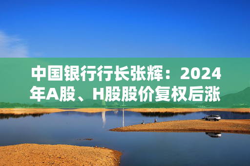 中国银行行长张辉：2024年A股、H股股价复权后涨幅分别达到45.24%和42.97%