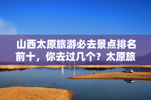 山西太原旅游必去景点排名前十，你去过几个？太原旅游指南等你来探索