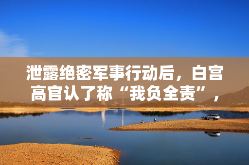 泄露绝密军事行动后，白宫高官认了称“我负全责”，特朗普护短