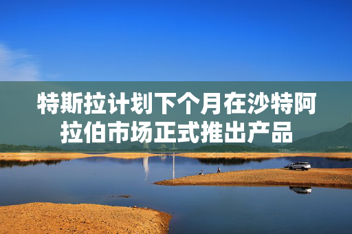 特斯拉计划下个月在沙特阿拉伯市场正式推出产品