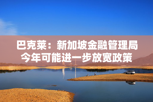 巴克莱：新加坡金融管理局今年可能进一步放宽政策