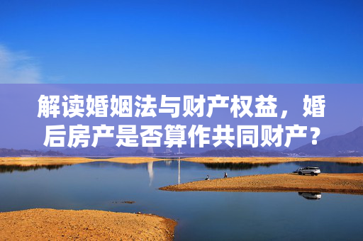 解读婚姻法与财产权益，婚后房产是否算作共同财产？
