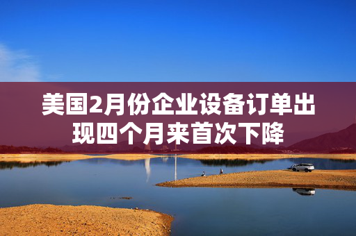 美国2月份企业设备订单出现四个月来首次下降