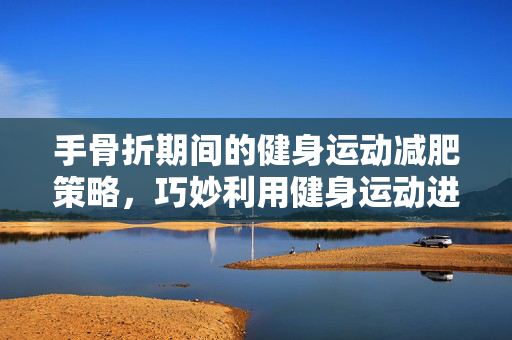 手骨折期间的健身运动减肥策略，巧妙利用健身运动进行减重
