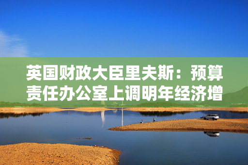 英国财政大臣里夫斯：预算责任办公室上调明年经济增长预测