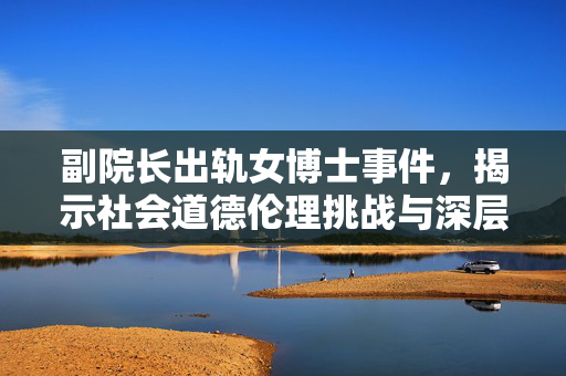 副院长出轨女博士事件，揭示社会道德伦理挑战与深层次问题