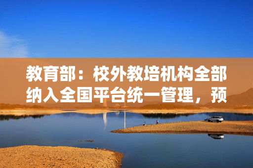 教育部：校外教培机构全部纳入全国平台统一管理，预收费全额纳入监管