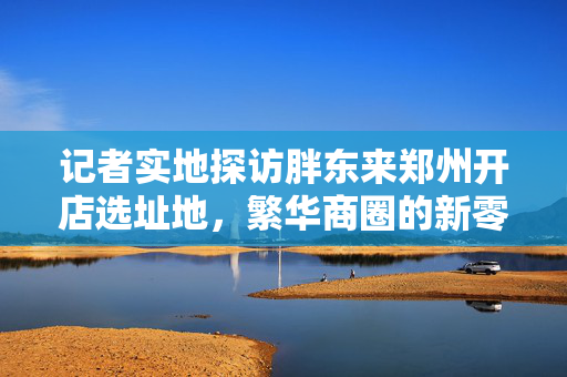 记者实地探访胖东来郑州开店选址地，繁华商圈的新零售探索之旅