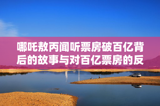 哪吒敖丙闻听票房破百亿背后的故事与对百亿票房的反应揭秘