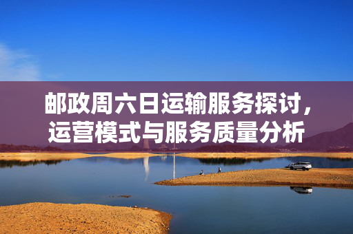 邮政周六日运输服务探讨，运营模式与服务质量分析