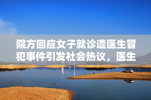 院方回应女子就诊遭医生冒犯事件引发社会热议，医生行为曝光，引发关注热议