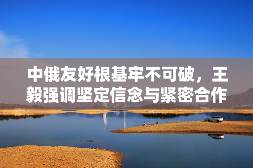 中俄友好根基牢不可破，王毅强调坚定信念与紧密合作的重要性