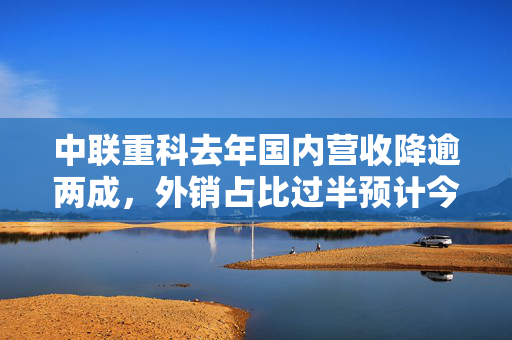 中联重科去年国内营收降逾两成，外销占比过半预计今年稳增长
