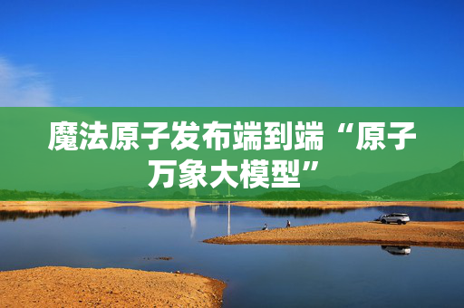 魔法原子发布端到端“原子万象大模型”