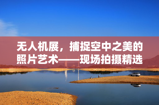 无人机展，捕捉空中之美的照片艺术——现场拍摄精选展示