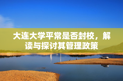 大连大学平常是否封校，解读与探讨其管理政策