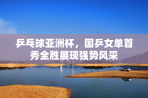 乒乓球亚洲杯，国乒女单首秀全胜展现强势风采