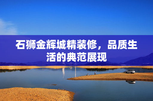 石狮金辉城精装修，品质生活的典范展现