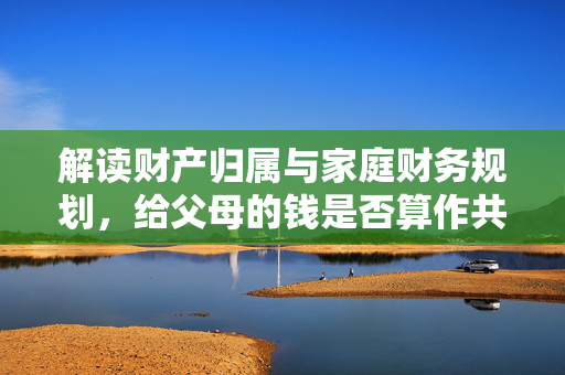 解读财产归属与家庭财务规划，给父母的钱是否算作共同财产？