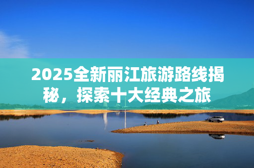 2025全新丽江旅游路线揭秘，探索十大经典之旅