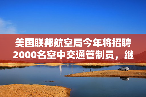 美国联邦航空局今年将招聘2000名空中交通管制员，继续对波音严格监管