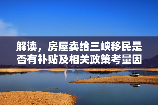解读，房屋卖给三峡移民是否有补贴及相关政策考量因素