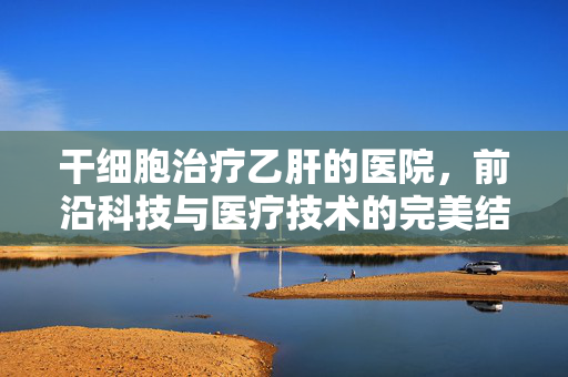干细胞治疗乙肝的医院，前沿科技与医疗技术的完美结合实践