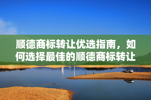 顺德商标转让优选指南，如何选择最佳的顺德商标转让服务商？