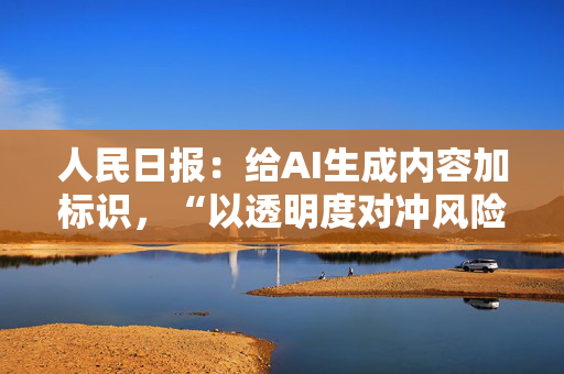 人民日报：给AI生成内容加标识，“以透明度对冲风险性”