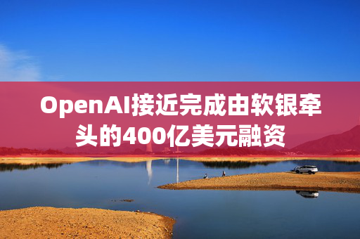 OpenAI接近完成由软银牵头的400亿美元融资